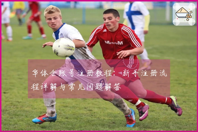 华体会账号注册教程：新手注册流程详解与常见问题解答