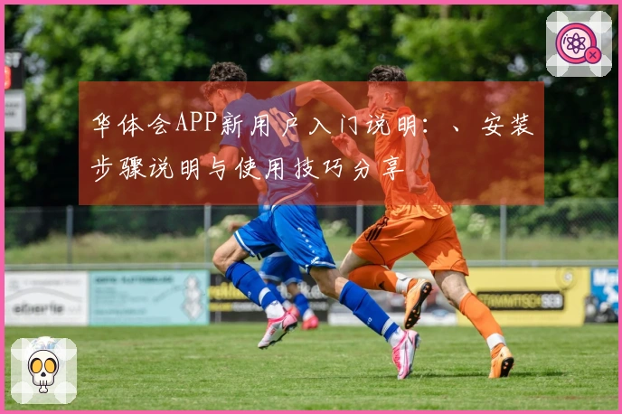 华体会APP新用户入门说明：、安装步骤说明与使用技巧分享