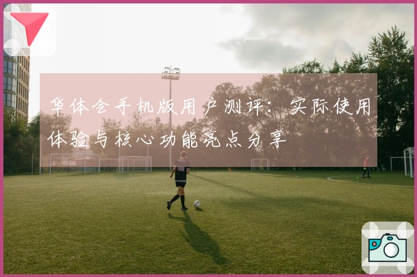 华体会手机版用户测评：实际使用体验与核心功能亮点分享