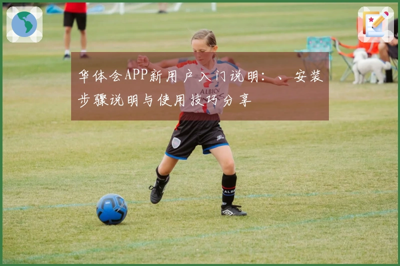 华体会APP新用户入门说明：、安装步骤说明与使用技巧分享