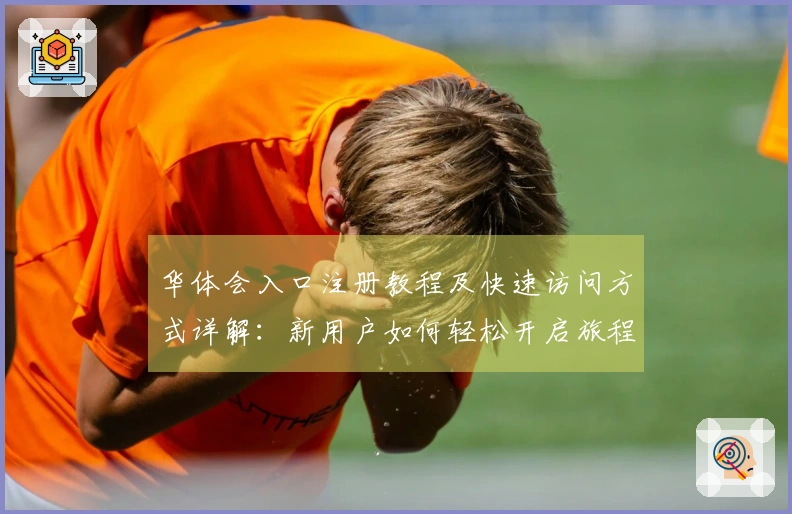 华体会入口注册教程及快速访问方式详解：新用户如何轻松开启旅程