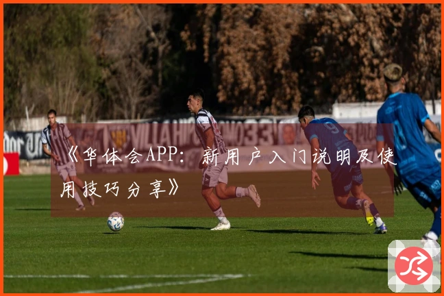 《华体会APP：新用户入门说明及使用技巧分享》