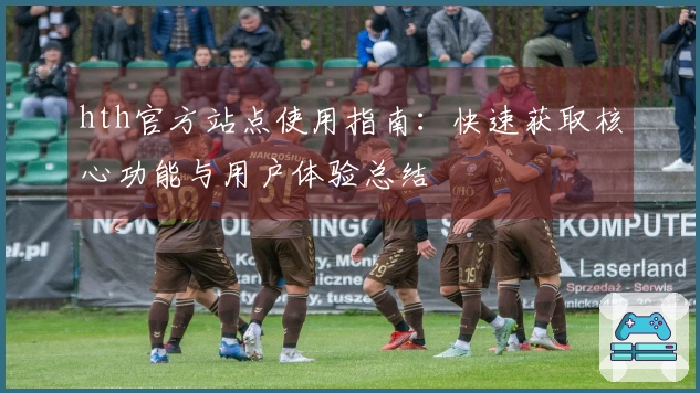 hth官方站点使用指南：快速获取核心功能与用户体验总结