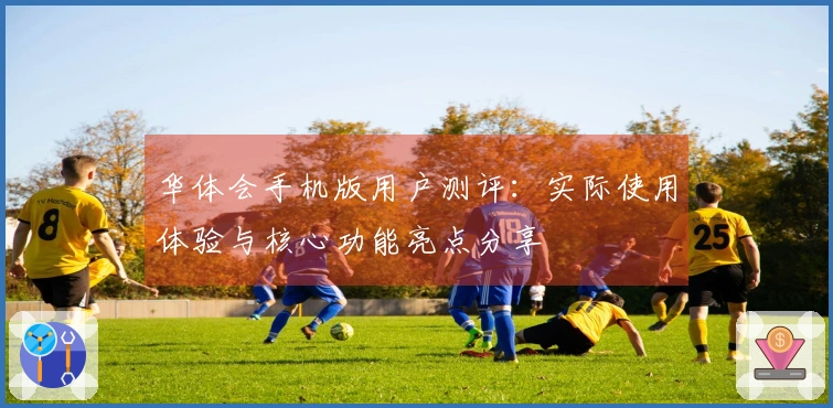 华体会手机版用户测评：实际使用体验与核心功能亮点分享